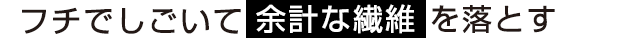 フチでしごいて余計な繊維 を落とす