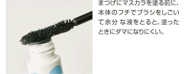 まつげにマスカラを塗る前に、本体のフチでブラシをしごいて余分 な液をとると、塗ったときにダマになりにくい。