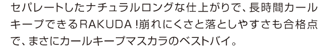 セパレートしたナチュラルロングな仕上がりで、長時間カールキープできるRAKUDA！崩れにくさと落としやすさも合格点で、まさにカールキープマスカラのベストバイ。